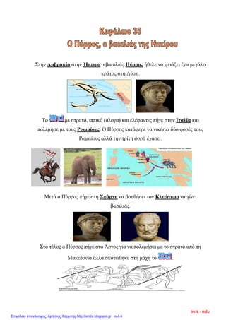 ΢ηελ Ακβξαθία ζηελ Ήπεηξν ν βαζηιηάο Πύξξνο ήζειε λα θηηάμεη έλα κεγάιν
θξάηνο ζηε Γύζε.
Σν κε ζηξαηό, ηππηθό (άινγα) θαη ειέθαληεο πήγε ζηελ Ιηαιία θαη
πνιέκεζε κε ηνπο Ρσκαίνπο. Ο Πύξξνο θαηάθεξε λα ληθήζεη δύν θνξέο ηνπο
Ρσκαίνπο αιιά ηελ ηξίηε θνξά έραζε .
Μεηά ν Πύξξνο πήγε ζηε ΢πάξηε λα βνεζήζεη ηνλ Κιεώλπκν λα γίλεη
βαζηιηάο.
΢ην ηέινο ν Πύξξνο πήγε ζην Άξγνο γηα λα πνιεκήζεη κε ην ζηξαηό από ηε
Μαθεδνλία αιιά ζθνηώζεθε ζηε κάρε ην .
eva - edu
Επιμέλεια επανάληψης: Χρήστος Χαρμπής http://xristx.blogspot.gr σελ.4
 