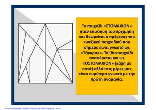 Το παιχνίδι «ΣΤΟΜΑΧΙΟΝ» 
ήταν επινόηση του Αρχιμήδη 
και θεωρείται ο πρόγονος του 
κινεζικού παιχνιδιού που 
σήμερα είναι γνωστό ως 
«Τάγκραμ». Το ίδιο παιχνίδι 
αναφέρεται και ως 
«ΟΣΤΟΜΑΧΙΟΝ» (μάχη με 
οστά) αλλά στις μέρες μας 
είναι ευρύτερα γνωστό με την 
πρώτη ονομασία.
Επιμέλεια επανάληψης: Χρήστος Χαρμπής http://xristx.blogspot.gr σελ.45
 