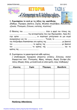 ΟΝΟΜΑΤΕΠΩΝΥΜΟ:_____________________________________________ 30/3/2013
1. Συµπληρώνω τα κενά µε τις λέξεις της παρένθεσης.
(διάδοχο, Περγάµου, βασίλειο, Συρίας, Μεγάλου Αλεξάνδρου, Μακεδονίας,
εξουσία, Πτολεµαίο, Σέλευκο, ενότητας, Αιγύπτου)
Ο θάνατος του ………………………………................ ήταν η αρχή του τέλους της
…………………………………….. της αυτοκρατορίας που είχε δηµιουργήσει. Αφου δεν
είχε ορίσει ……………………………….., οι στρατηγοί µπλέχτηκαν σε µια σειρά
συγκρούσεων για την ………………………………… . Τελικά, το ………………………………..
του Αλέξανδρου διασπάστηκε στο κράτος της ………………………………. µε βασιλιά
τον ………………………………………., το κράτος της ………………………………. µε βασιλιά
τον ……………………………………, το κράτος της ………………………………….. και το
κράτος της ………………………………………. .
2. Συµπληρώνω τα χαρακτηριστικά κάθε κράτους.
( αποδυνάµωση, περγαµηνή, απέραντες εκτάσεις, Σέλευκος, πολλοί
διαφορετικοί λαοί, Πτολεµαίος, Φάρος, πάπυρος, Βωµός Σωτήρα Δία,
πόλεις Μικράς Ασίας, µετανάστευση σε άλλα κράτη, λίγος πληθυσµός)
Αίγυπτος Συρία Πέργαµος Μακεδονία
Παλάνης Αθανάσιος
Επιμέλεια επανάληψης: Χρήστος Χαρμπής http://xristx.blogspot.gr σελ.49
 