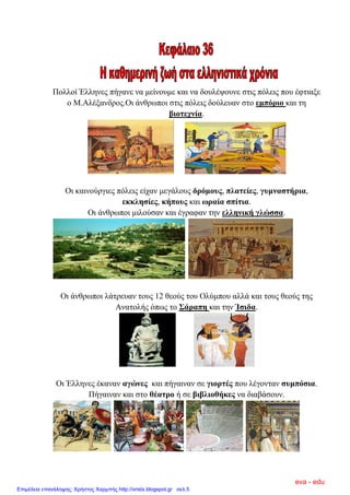 Πνιινί Έιιελεο πήγαλε λα κείλνπκε θαη λα δνπιέςνπλε ζηηο πόιεηο πνπ έθηηαμε
ν Μ.Αιέμαλδξνο.Οη άλζξσπνη ζηηο πόιεηο δνύιεπαλ ζην εκπόξην θαη ηε
βηνηερλία.
Οη θαηλνύξγηεο πόιεηο είραλ κεγάινπο δξόκνπο, πιαηείεο, γπκλαζηήξηα,
εθθιεζίεο, θήπνπο θαη σξαία ζπίηηα.
Οη άλζξσπνη κηινύζαλ θαη έγξαθαλ ηελ ειιεληθή γιώζζα.
Οη άλζξσπνη ιάηξεπαλ ηνπο 12 ζενύο ηνπ Οιύκπνπ αιιά θαη ηνπο ζενύο ηεο
Αλαηνιήο όπσο ην ΢άξαπε θαη ηελ Ίζηδα.
Οη Έιιελεο έθαλαλ αγώλεο θαη πήγαηλαλ ζε γηνξηέο πνπ ιέγνληαλ ζπκπόζηα.
Πήγαηλαλ θαη ζην ζέαηξν ή ζε βηβιηνζήθεο λα δηαβάζνπλ.
eva - edu
Επιμέλεια επανάληψης: Χρήστος Χαρμπής http://xristx.blogspot.gr σελ.5
 