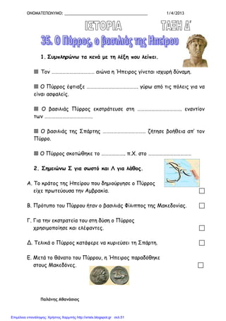 ΟΝΟΜΑΤΕΠΩΝΥΜΟ: ______________________________________ 1/4/2013
1. Συµπληρώνω τα κενά µε τη λέξη που λείπει.
Τον ……………………………… αιώνα η Ήπειρος γίνεται ισχυρή δύναµη.
Ο Πύρρος έφτιαξε ……………………………………. γύρω από τις πόλεις για να
είναι ασφαλείς.
Ο βασιλιάς Πύρρος εκστράτευσε στη ………………………………. εναντίον
των ………………………………….
Ο βασιλιάς της Σπάρτης ……………………………… ζήτησε βοήθεια απ’ τον
Πύρρο.
Ο Πύρρος σκοτώθηκε το ……………….. π.Χ. στο ………………………………
2. Σηµειώνω Σ για σωστό και Λ για λάθος.
Α. Το κράτος της Ηπείρου που δηµιούργησε ο Πύρρος
είχε πρωτεύουσα την Αµβρακία.
Β. Πρότυπο του Πύρρου ήταν ο βασιλιάς Φίλιππος της Μακεδονίας.
Γ. Για την εκστρατεία του στη δύση ο Πύρρος
χρησιµοποίησε και ελέφαντες.
Δ. Τελικά ο Πύρρος κατάφερε να κυριεύσει τη Σπάρτη.
Ε. Μετά το θάνατο του Πύρρου, η Ήπειρος παραδόθηκε
στους Μακεδόνες.
Παλάνης Αθανάσιος
Επιμέλεια επανάληψης: Χρήστος Χαρμπής http://xristx.blogspot.gr σελ.51
 
