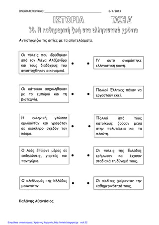 ΟΝΟΜΑΤΕΠΩΝΥΜΟ:_____________________________________ 6/4/2013
Αντιστοιχίζω τις αιτίες µε τα αποτελέσµατα.
Παλάνης Αθανάσιος
Οι πόλεις που ιδρύθηκαν
από τον Μέγα Αλέξανδρο
και τους διαδόχους του
αναπτύχθηκαν οικονοµικά.
Γι’ αυτό ονοµάστηκε
ελληνιστική κοινή.
Οι κάτοικοι ασχολήθηκαν
µε το εµπόριο και τη
βιοτεχνία.
Η ελληνική γλώσσα
οµιλούνταν και γραφόταν
σε ολόκληρο σχεδόν τον
κόσµο.
Ο λαός έπαιρνε µέρος σε
εκδηλώσεις, γιορτές και
πανηγύρια.
Ο πληθυσµός της Ελλάδας
µειωνόταν.
Πολλοί Έλληνες πήγαν να
εργαστούν εκεί.
●
Οι πόλεις της Ελλάδας
ερήµωσαν και έχασαν
σταδιακά τη δύναµή τους.
Οι πολίτες χαίρονταν την
καθηµερινότητά τους.
Πολλοί από τους
κατοίκους ζούσαν µέσα
στην πολυτέλεια και τα
πλούτη.
●
● ●
● ●
● ●
● ●
Επιμέλεια επανάληψης: Χρήστος Χαρμπής http://xristx.blogspot.gr σελ.52
 