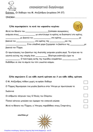 Εμόηηηα: Οι διάδξςξι ηξρ Μ. Αλενάμδοξρ (κεθάλαια 34-37)
ΌΝΟΜΑ:...................................................................................................................................
1) Να ζσμπληρώζεηε ηα κεμά ηοσ παρακάηω κειμέμοσ
Μεηά ηξμ θάμαηξ ηξρ __________________νέζπαζαμ ζργκοξύζειπ
αμάμεζα ζηξρπ ____________, με απξηέλεζμα ηξ κοάηξπ μα διαζπαζηεί ζηξ κοάηξπ
___________ με βαζιλιά ηξμ _____________, ζηξ κοάηξπ _____________ με
βαζιλιά ηξμ ______________, ζηξ κοάηξπ ηηπ ____________και ηηπ
________________. ΢ηξμ ελλαδικό ςώοξ νεςώοηζε ηξ βαζίλειξ ηηπ ___________με
βαζιλιά ηξμ Πύοοξ.
Οι ποωηεύξρζεπ ηωμ βαζιλίωμ ηηπ Αμαηξλήπ γμώοιζαμ μεγάλη ακμή. Σα κηίοια και ηα
γλρπηά εκείμηπ ηηπ επξςήπ ήηαμ _________. Ιδιαίηεοη αμάπηρνη είςαμ ηα
___________. Ο πξλιηιζμόπ αρηήπ ηηπ πεοιόδξρ ξμξμάζηηκε ____________ και
διαδόθηκε ζε όλα ηα ζημεία ηξρ ηόηε γμωζηξύ κόζμξρ.
2) Να ζημειώζεηε Σ για κάθε ζωζηή πρόηαζη και Λ για κάθε λάθος πρόηαζη
Ο Μ. Αλέναμδοξπ πέθαμε ςωοίπ μα αθήζει διάδξςξ
Ο Πύοοξπ δημιξύογηζε έμα μεγάλξ βαζίλειξ ζηημ Ήπειοξ με ποωηεύξρζα ηα
Ιωάμμιμα
Οι άμθοωπξι λάηοεραμ ηξρπ 12 θεξύπ ηξρ Ολύμπξρ
Πξλλξί κάηξικξι μιλξύζαμ και έγοαθαμ ηημ ελλημική γλώζζα
Μεηά ηξ θάμαηξ ηξρ Πύοοξρ, η Ήπειοξπ παοαδόθηκε ζηξρπ ΢παοηιάηεπ
emathima.gr
Επιμέλεια επανάληψης: Χρήστος Χαρμπής http://xristx.blogspot.gr σελ.53
 