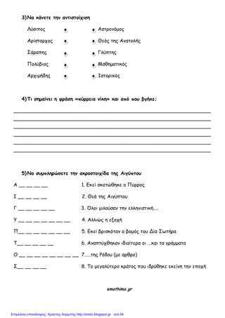 3) Να κάμεηε ηημ αμηιζηοίτιζη
Λύζιπξπ Αζηοξμόμξπ
Αοίζηαοςξπ Θεόπ ηηπ Αμαηξλήπ
΢άοαπηπ Γλύπηηπ
Πξλύβιξπ Μαθημαηικόπ
Αοςιμήδηπ Ιζηξοικόπ
4) Τι ζημαίμει η θράζη «πύρρεια μίκη» και από ποσ βγήκε;
________________________________________________________________
________________________________________________________________
________________________________________________________________
________________________________________________________________
________________________________________________________________
________________________________________________________________
5) Να ζσμπληρώζεηε ηημ ακροζηοιτίδα ηης Αιγύπηοσ
Α __ __ __ __ 1. Εκεί ζκξηώθηκε ξ Πύοοξπ
Ι __ __ __ __ 2. Θεά ηηπ Αιγύπηξρ
Γ __ __ __ __ __ 3. Όλξι μιλξύζαμ ηημ ελλημιζηική....
Τ __ __ __ __ __ __ __ 4. Αλλιώπ η ενξςή
Π__ __ __ __ __ __ __ 5. Εκεί βοιζκόηαμ ξ βξμόπ ηξρ Δία ΢ωηήοα
Σ__ __ __ __ __ 6. Αμαπηύςθηκαμ ιδιαίηεοα ξι ...και ηα γοάμμαηα
Ο __ __ __ __ __ __ __ __ 7.....ηηπ Ρόδξρ (με αοθοξ)
΢__ __ __ __ 8. Σξ μεγαλύηεοξ κοάηξπ πξρ ιδούθηκε εκείμη ηημ επξςή
emathima.gr
Επιμέλεια επανάληψης: Χρήστος Χαρμπής http://xristx.blogspot.gr σελ.54
 