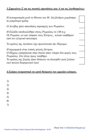 3.Σημειώνω Σ για τις σωστές προτάσεις και Λ για τις λανθασμένες:
Η αυτοκρατορία μετά το θάνατο του Μ. Αλεξάνδρου χωρίστηκε
σε μικρότερα κράτη.
Ο Αννίβας ήταν σπουδαίος στρατηγός των Ρωμαίων.
Η Ελλάδα υποδουλώθηκε στους Ρωμαίους το 146 π.χ.
Οι Ρωμαίοι ,αν και νίκησαν τους Έλληνες , τελικά νικήθηκαν
από τον ελληνικό πολιτισμό.
Το κράτος της Αιγύπτου είχε πρωτεύουσα την Πέργαμο.
Η περγαμηνή είναι λεπτός φλοιός δέντρου.
Ο Πύρρος εκστράτευσε στην Ιταλία όπου νίκησε δυο φορές τους
Ρωμαίους. Στο τέλος όμως νικήθηκε.
Το κράτος της Συρίας ήταν δύσκολο να διοικηθεί γιατί ζούσαν
εκεί πολλοί διαφορετικό λαοί.
4.Γράφω ονομαστικά τα εφτά θαύματα του αρχαίου κόσμου.
1)
2)
3)
4)
5)
6)
7)
Πηγή: http://e-didaskalia.blogspot.gr/
Επιμέλεια επανάληψης: Χρήστος Χαρμπής http://xristx.blogspot.gr σελ.56
 