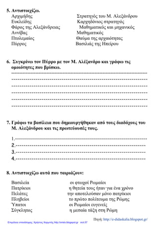 5. Αντιστοιχίζω.
Αρχιμήδης Στρατηγός του Μ. Αλεξάνδρου
Ευκλείδης Καρχηδόνιος στρατηγός
Φάρος της Αλεξάνδρειας Μαθηματικός και μηχανικός
Αννίβας Μαθηματικός
Πτολεμαίος Θαύμα της αρχαιότητας
Πύρρος Βασιλιάς της Ηπείρου
6. Συγκρίνω τον Πύρρο με τον Μ. Αλέξανδρο και γράφω τις
ομοιότητες που βρίσκω.
-------------------------------------------------------------------------------------
--------------------------------------------------------------------
--------------------------------------------------------------------
--------------------------------------------------------------------
--------------------------------------------------------------------
--------------------------------------------------------------------
7. Γράφω τα βασίλεια που δημιουργήθηκαν από τους διαδόχους του
Μ. Αλεξάνδρου και τις πρωτεύουσές τους.
1.------------------------------------------------------------------
2.-----------------------------------------------------------------
3.-----------------------------------------------------------------
4.-----------------------------------------------------------------
8. Αντιστοιχίζω αυτά που ταιριάζουν:
Βασιλεία οι φτωχοί Ρωμαίοι
Πατρίκιοι η θητεία τους ήταν για ένα χρόνο
Πελάτες την αποτελούσαν μόνο πατρίκιοι
Πληβείοι το πρώτο πολίτευμα της Ρώμης
Ύπατοι οι Ρωμαίοι ευγενείς
Σύγκλητος η μεσαία τάξη στη Ρώμη
Πηγή: http://e-didaskalia.blogspot.gr/
Επιμέλεια επανάληψης: Χρήστος Χαρμπής http://xristx.blogspot.gr σελ.57
 