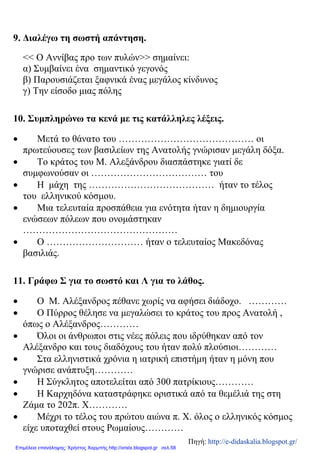 9. Διαλέγω τη σωστή απάντηση.
<< Ο Αννίβας προ των πυλών>> σημαίνει:
α) Συμβαίνει ένα σημαντικό γεγονός
β) Παρουσιάζεται ξαφνικά ένας μεγάλος κίνδυνος
γ) Την είσοδο μιας πόλης
10. Συμπληρώνω τα κενά με τις κατάλληλες λέξεις.
• Μετά το θάνατο του …………………………………… οι
πρωτεύουσες των βασιλείων της Ανατολής γνώρισαν μεγάλη δόξα.
• Το κράτος του Μ. Αλεξάνδρου διασπάστηκε γιατί δε
συμφωνούσαν οι ……………………………… του
• Η μάχη της ………………………………… ήταν το τέλος
του ελληνικού κόσμου.
• Μια τελευταία προσπάθεια για ενότητα ήταν η δημιουργία
ενώσεων πόλεων που ονομάστηκαν
…………………………………………
• Ο ………………………… ήταν ο τελευταίος Μακεδόνας
βασιλιάς.
11. Γράφω Σ για το σωστό και Λ για το λάθος.
• Ο Μ. Αλέξανδρος πέθανε χωρίς να αφήσει διάδοχο. …………
• Ο Πύρρος θέλησε να μεγαλώσει το κράτος του προς Ανατολή ,
όπως ο Αλέξανδρος…………
• Όλοι οι άνθρωποι στις νέες πόλεις που ιδρύθηκαν από τον
Αλέξανδρο και τους διαδόχους του ήταν πολύ πλούσιοι…………
• Στα ελληνιστικά χρόνια η ιατρική επιστήμη ήταν η μόνη που
γνώρισε ανάπτυξη…………
• Η Σύγκλητος αποτελείται από 300 πατρίκιους…………
• Η Καρχηδόνα καταστράφηκε οριστικά από τα θεμέλιά της στη
Ζάμα το 202π. Χ…………
• Μέχρι το τέλος του πρώτου αιώνα π. Χ. όλος ο ελληνικός κόσμος
είχε υποταχθεί στους Ρωμαίους…………
Πηγή: http://e-didaskalia.blogspot.gr/
Επιμέλεια επανάληψης: Χρήστος Χαρμπής http://xristx.blogspot.gr σελ.58
 