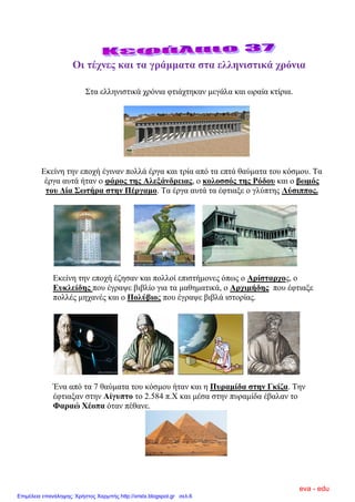 Οη ηέρλεο θαη ηα γξάκκαηα ζηα ειιεληζηηθά ρξόληα
΢ηα ειιεληζηηθά ρξόληα θηηάρηεθαλ κεγάια θαη σξαία θηίξηα.
Δθείλε ηελ επνρή έγηλαλ πνιιά έξγα θαη ηξία από ηα επηά ζαύκαηα ηνπ θόζκνπ. Σα
έξγα απηά ήηαλ ν θάξνο ηεο Αιεμάλδξεηαο, ν θνινζζόο ηεο Ρόδνπ θαη ν βσκόο
ηνπ Δία ΢σηήξα ζηελ Πέξγακν. Σα έξγα απηά ηα έθηηαμε ν γιύπηεο Λύζηππνο.
Δθείλε ηελ επνρή έδεζαλ θαη πνιινί επηζηήκνλεο όπσο ν Αξίζηαξρνο, ν
Επθιείδεο πνπ έγξαςε βηβιίν γηα ηα καζεκαηηθά, ν Αξρηκήδεο πνπ έθηηαμε
πνιιέο κεραλέο θαη ν Πνιύβηνο πνπ έγξαςε βηβιά ηζηνξίαο.
Έλα από ηα 7 ζαύκαηα ηνπ θόζκνπ ήηαλ θαη ε Ππξακίδα ζηελ Γθίδα. Σελ
έθηηαμαλ ζηελ Αίγππην ην 2.584 π.Χ θαη κέζα ζηελ ππξακίδα έβαιαλ ην
Φαξαώ Χένπα όηαλ πέζαλε.
eva - edu
Επιμέλεια επανάληψης: Χρήστος Χαρμπής http://xristx.blogspot.gr σελ.6
 