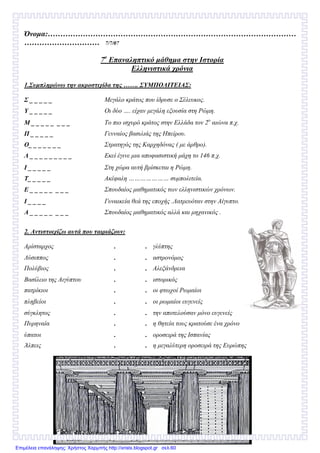 Όνοµα:………………………………………………………………………………………
………………………… 7/7/07
7ο
Επαναληπτικό µάθηµα στην Ιστορία
Ελληνιστικά χρόνια
1.Συµπληρώνω την ακροστιχίδα της ……. ΣΥΜΠΟΛΙΤΕΙΑΣ:
Σ _ _ _ _ _ Μεγάλο κράτος που ίδρυσε ο Σέλευκος.
Υ _ _ _ _ _ Οι δύο …. είχαν µεγάλη εξουσία στη Ρώµη.
Μ _ _ _ _ _ _ _ _ Το πιο ισχυρό κράτος στην Ελλάδα τον 2ο
αιώνα π.χ.
Π _ _ _ _ _ Γενναίος βασιλιάς της Ηπείρου.
Ο_ _ _ _ _ _ _ Στρατηγός της Καρχηδόνας ( µε άρθρο).
Λ _ _ _ _ _ _ _ _ _ Εκεί έγινε µια αποφασιστική µάχη το 146 π.χ.
Ι _ _ _ _ _ Στη χώρα αυτή βρίσκεται η Ρώµη.
Τ_ _ _ _ _ Ακέφαλη ………………… συµπολιτεία.
Ε _ _ _ _ _ _ _ _ Σπουδαίος µαθηµατικός των ελληνιστικών χρόνων.
Ι _ _ _ _ Γυναικεία θεά της εποχής .Λατρευόταν στην Αίγυπτο.
Α _ _ _ _ _ _ _ _ Σπουδαίος µαθηµατικός αλλά και µηχανικός .
2. Αντιστοιχίζω αυτά που ταιριάζουν:
Αρίσταρχος . . γλύπτης
Λύσιππος . . αστρονόµος
Πολύβιος . . Αλεξάνδρεια
Βασίλειο της Αιγύπτου . . ιστορικός
πατρίκιοι . . οι φτωχοί Ρωµαίοι
πληβείοι . . οι ρωµαίοι ευγενείς
σύγκλητος . . την αποτελούσαν µόνο ευγενείς
Πυρηναία . . η θητεία τους κρατούσε ένα χρόνο
ύπατοι . . οροσειρά της Ισπανίας
Άλπεις . . η µεγαλύτερη οροσειρά της Ευρώπης
Επιμέλεια επανάληψης: Χρήστος Χαρμπής http://xristx.blogspot.gr σελ.60
 