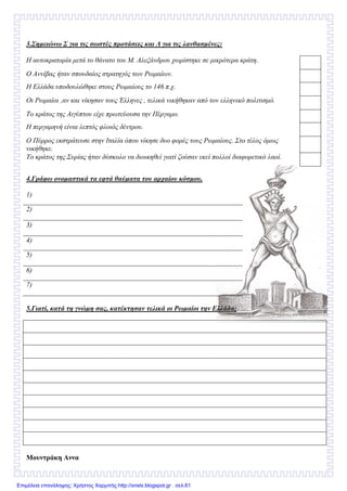 3.Σηµειώνω Σ για τις σωστές προτάσεις και Λ για τις λανθασµένες:
Η αυτοκρατορία µετά το θάνατο του Μ. Αλεξάνδρου χωρίστηκε σε µικρότερα κράτη.
Ο Αννίβας ήταν σπουδαίος στρατηγός των Ρωµαίων.
Η Ελλάδα υποδουλώθηκε στους Ρωµαίους το 146 π.χ.
Οι Ρωµαίοι ,αν και νίκησαν τους Έλληνες , τελικά νικήθηκαν από τον ελληνικό πολιτισµό.
Το κράτος της Αιγύπτου είχε πρωτεύουσα την Πέργαµο.
Η περγαµηνή είναι λεπτός φλοιός δέντρου.
Ο Πύρρος εκστράτευσε στην Ιταλία όπου νίκησε δυο φορές τους Ρωµαίους. Στο τέλος όµως
νικήθηκε.
Το κράτος της Συρίας ήταν δύσκολο να διοικηθεί γιατί ζούσαν εκεί πολλοί διαφορετικό λαοί.
4.Γράφω ονοµαστικά τα εφτά θαύµατα του αρχαίου κόσµου.
1)
2)
3)
4)
5)
6)
7)
5.Γιατί, κατά τη γνώµη σας, κατέκτησαν τελικά οι Ρωµαίοι την Ελλάδα;
Μουντράκη Αννα
Επιμέλεια επανάληψης: Χρήστος Χαρμπής http://xristx.blogspot.gr σελ.61
 