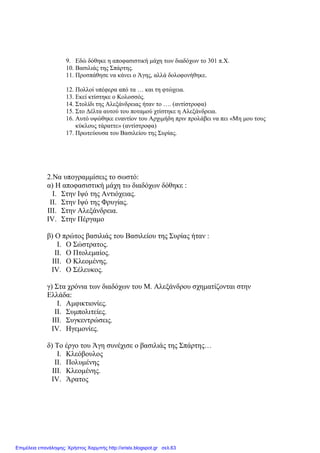 9. Εδώ δόθηκε η αποφασιστική µάχη των διαδόχων το 301 π.Χ.
10. Βασιλιάς της Σπάρτης.
11. Προσπάθησε να κάνει ο Άγης, αλλά δολοφονήθηκε.
12. Πολλοί υπέφερα από τα … και τη φτώχεια.
13. Εκεί κτίστηκε ο Κολοσσός.
14. Στολίδι της Αλεξάνδρειας ήταν το …. (αντίστροφα)
15. Στο ∆έλτα αυτού του ποταµού χτίστηκε η Αλεξάνδρεια.
16. Αυτό υψώθηκε εναντίον του Αρχιµήδη πριν προλάβει να πει «Μη µου τους
κύκλους τάραττε» (αντίστροφα)
17. Πρωτεύουσα του Βασιλείου της Συρίας.
2.Να υπογραµµίσεις το σωστό:
α) Η αποφασιστική µάχη τω διαδόχων δόθηκε :
I. Στην Ιψό της Αντιόχειας.
II. Στην Ιψό της Φρυγίας.
III. Στην Αλεξάνδρεια.
IV. Στην Πέργαµο
β) Ο πρώτος βασιλιάς του Βασιλείου της Συρίας ήταν :
I. Ο Σώστρατος.
II. Ο Πτολεµαίος.
III. Ο Κλεοµένης.
IV. Ο Σέλευκος.
γ) Στα χρόνια των διαδόχων του Μ. Αλεξάνδρου σχηµατίζονται στην
Ελλάδα:
I. Αµφικτιονίες.
II. Συµπολιτείες.
III. Συγκεντρώσεις.
IV. Ηγεµονίες.
δ) Το έργο του Άγη συνέχισε ο βασιλιάς της Σπάρτης…
I. Κλεόβουλος
II. Πολυµένης
III. Κλεοµένης.
IV. Άρατος
Επιμέλεια επανάληψης: Χρήστος Χαρμπής http://xristx.blogspot.gr σελ.63
 