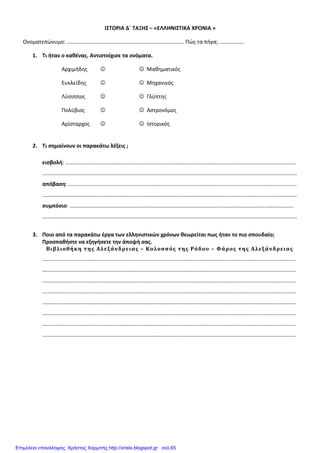 ΙΣΤΟΡΙΑ Δ΄ ΤΑΞΗΣ – «ΕΛΛΗΝΙΣΤΙΚΑ ΧΡΟΝΙΑ »
Ονοματεπώνυμο: ………………………………………………………………………….. Πώς τα πήγα; ………………
1. Τι ήταν ο καθένας. Αντιστοίχισε τα ονόματα.
Αρχιμήδης ☺ ☺ Μαθηματικός
Ευκλείδης ☺ ☺ Μηχανικός
Λύσιππος ☺ ☺ Γλύπτης
Πολύβιος ☺ ☺ Αστρονόμος
Αρίσταρχος ☺ ☺ Ιστορικός
2. Τι σημαίνουν οι παρακάτω λέξεις ;
εισβολή: ………………………………………………………………………………………………………….………………………………..…….…
…………………………………………………………………………………………………………………………………………………………….………
απόβαση: …..…………………………………….……………………………………….……………………………………………………………….
………………………………………………………………………………………………………………………………………………………….…………
συμπόσιο: …………………………………………………………………………………………………..………………………………….………..
………………………………………………………………………………………………………………………………………………………….…………
3. Ποιο από τα παρακάτω έργα των ελληνιστικών χρόνων θεωρείται πως ήταν το πιο σπουδαίο;
Προσπαθήστε να εξηγήσετε την άποψή σας.
Βιβλιοθήκη της Αλεξάνδρειας – Κολοσσός της Ρόδου – Φάρος της Αλεξάνδρειας
……………………………………………………………………………………………………………………………………………………………………
……………………………………………………………………………………………………………………………………………………………………
……………………………………………………………………………………………………………………………………………………………………
……………………………………………………………………………………………………………………………………………………………………
……………………………………………………………………………………………………………………………………………………………………
……………………………………………………………………………………………………………………………………………………………………
……………………………………………………………………………………………………………………………………………………………………
……………………………………………………………………………………………………………………………………………………………………
Επιμέλεια επανάληψης: Χρήστος Χαρμπής http://xristx.blogspot.gr σελ.65
 