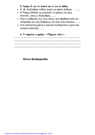 5. Γράφω Σ για το σωστό και Λ για το λάθος.
• Ο Μ. Αλέξανδρος πέθανε χωρίς να αφήσει διάδοχο. …………
• Ο Πύρρος θέλησε να µεγαλώσει το κράτος του προς
Ανατολή , όπως ο Αλέξανδρος…………
• Όλοι οι άνθρωποι στις νέες πόλεις που ιδρύθηκαν από τον
Αλέξανδρο και τους διαδόχους του ήταν πολύ πλούσιοι…………
• Στα ελληνιστικά χρόνια η ιατρική επιστήµη ήταν η µόνη που
γνώρισε ανάπτυξη…………
6. Τι σηµαίνει η φράση <<Πύρρεια νίκη>>;
-----------------------------------------------------------------------
-----------------------------------------------------------------------
-----------------------------------------------------------------------
-----------------------------------------------------------------------
Πέννυ Θεοδωρούδη
Επιμέλεια επανάληψης: Χρήστος Χαρμπής http://xristx.blogspot.gr σελ.68
 