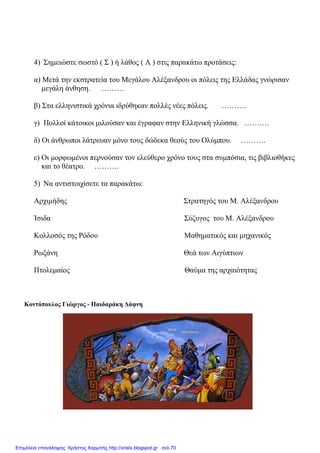 4) Σηµειώστε σωστό ( Σ ) ή λάθος ( Λ ) στις παρακάτω προτάσεις:
α) Μετά την εκστρατεία του Μεγάλου Αλέξανδρου οι πόλεις της Ελλάδας γνώρισαν
µεγάλη άνθηση. ………
β) Στα ελληνιστικά χρόνια ιδρύθηκαν πολλές νέες πόλεις. ……….
γ) Πολλοί κάτοικοι µιλούσαν και έγραφαν στην Ελληνική γλώσσα. ……….
δ) Οι άνθρωποι λάτρευαν µόνο τους δώδεκα θεούς του Ολύµπου. ……….
ε) Οι µορφωµένοι περνούσαν τον ελεύθερο χρόνο τους στα συµπόσια, τις βιβλιοθήκες
και το θέατρο. ……….
5) Να αντιστοιχίσετε τα παρακάτω:
Αρχιµήδης Στρατηγός του Μ. Αλέξανδρου
Ίσιδα Σύζυγος του Μ. Αλέξανδρου
Κολλοσός της Ρόδου Μαθηµατικός και µηχανικός
Ρωξάνη Θεά των Αιγύπτιων
Πτολεµαίος Θαύµα της αρχαιότητας
Κοντόπουλος Γιώργος - Παιδαράκη ∆άφνη
Επιμέλεια επανάληψης: Χρήστος Χαρμπής http://xristx.blogspot.gr σελ.70
 