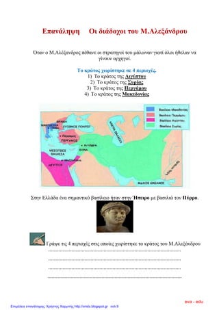 Επαλάιεςε Οη δηάδνρνη ηνπ Μ.Αιεμάλδξνπ
Όηαλ ν Μ.Αιέμαλδξνο πέζαλε νη ζηξαηεγνί ηνπ κάισλαλ γηαηί όινη ήζειαλ λα
γίλνπλ αξρεγνί.
Σν θξάηνο ρσξίζηεθε ζε 4 πεξηνρέο.
1) Σν θξάηνο ηεο Αηγύπηνπ
2) Σν θξάηνο ηεο ΢πξίαο
3) Σν θξάηνο ηεο Πεξγάκνπ
4) Σν θξάηνο ηεο Μαθεδνλίαο
΢ηελ Διιάδα έλα ζεκαληηθό βαζίιεην ήηαλ ζηελ Ήπεηξν κε βαζηιηά ηνλ Πύξξν.
Γξάςε ηηο 4 πεξηνρέο ζηηο νπνίεο ρσξίζηεθε ην θξάηνο ηνπ Μ.Αιεμάλδξνπ
.......................................................................................................
.......................................................................................................
.......................................................................................................
........................................................................................................
eva - edu
Επιμέλεια επανάληψης: Χρήστος Χαρμπής http://xristx.blogspot.gr σελ.9
 
