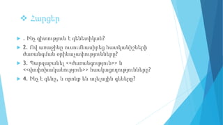  Հարցեր
 . Ինչ գիտություն է գենետիկան?
 2. Ով առաջինը ուսումնասիրեց հատկանիշների
ժառանգման օրինաչափությունները?
 3. Պարզաբանել <<ժառանգություն>> և
<<փոփոխականություն>> հասկացողությունները?
 4. Ինչ է գենը, և որոնք են ալելային գեները?
 