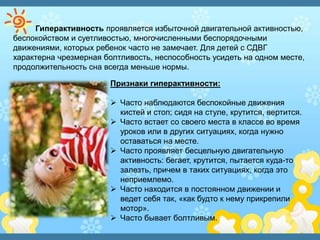 Гиперактивность проявляется избыточной двигательной активностью,
беспокойством и суетливостью, многочисленными беспорядочными
движениями, которых ребенок часто не замечает. Для детей с СДВГ
характерна чрезмерная болтливость, неспособность усидеть на одном месте,
продолжительность сна всегда меньше нормы.
Признаки гиперактивности:
 Часто наблюдаются беспокойные движения
кистей и стоп; сидя на стуле, крутится, вертится.
 Часто встает со своего места в классе во время
уроков или в других ситуациях, когда нужно
оставаться на месте.
 Часто проявляет бесцельную двигательную
активность: бегает, крутится, пытается куда-то
залезть, причем в таких ситуациях, когда это
неприемлемо.
 Часто находится в постоянном движении и
ведет себя так, «как будто к нему прикрепили
мотор».
 Часто бывает болтливым.
 
