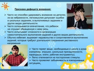 Признаки дефицита внимания:
 Часто не способен удерживать внимание на деталях;
из-за небрежности, легкомыслия допускает ошибки
в школьных заданиях, в выполняемых заданиях и
других видах деятельности.
 Часто складывается впечатление, что ребенок
не слушает обращенную к нему речь.
 Часто испытывает сложности в организации
самостоятельного выполнения заданий и других видов деятельности.
 Обычно избегает, выражает недовольство и сопротивляется выполнению
заданий, которые требуют длительного сохранения умственного
напряжения
 Часто теряет вещи, необходимые в школе и дома
(например, игрушки, школьные принадлежности,
карандаши, книги, рабочие инструменты).
 Легко отвлекается на посторонние стимулы.
 Часто проявляет забывчивость в повседневных
ситуациях.
 
