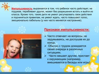 Импульсивность выражается в том, что ребенок часто действует, не
подумав, перебивает других, может без разрешения встать и выйти из
класса. Кроме того, такие дети не умеют регулировать свои действия
и подчиняться правилам, не умеют ждать, часто повышают голос,
эмоционально лабильны (у них часто меняется настроение).
Признаки импульсивности:
 Часто отвечает на вопросы, не
задумываясь, не дослушав их до
конца.
 Обычно с трудом дожидается
своей очереди в различных
ситуациях.
 Часто мешает другим, пристает
к окружающим (например,
вмешивается в беседы или игры).
 