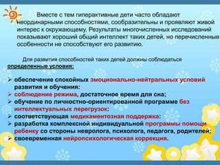 Вместе с тем гиперактивные дети часто обладают
неординарными способностями, сообразительны и проявляют живой
интерес к окружающему. Результаты многочисленных исследований
показывают хороший общий интеллект таких детей, но перечисленные
особенности не способствуют его развитию.
Для развития способностей таких детей должны соблюдаться
определенные условия:
 обеспечение спокойных эмоционально-нейтральных условий
развития и обучения:
 соблюдение режима, достаточное время для сна;
 обучение по личностно-ориентированной программе без
интеллектуальных перегрузок:
 соответствующая медикаментозная поддержка:
 разработка комплексной индивидуальной программы помощи
ребенку со стороны невролога, психолога, педагога, родителей;
 своевременная нейропсихологическая коррекция.
 