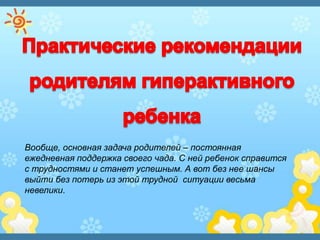 Вообще, основная задача родителей – постоянная
ежедневная поддержка своего чада. С ней ребенок справится
с трудностями и станет успешным. А вот без нее шансы
выйти без потерь из этой трудной ситуации весьма
невелики.
 