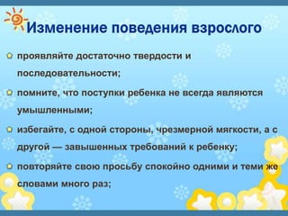 проявляйте достаточно твердости и
последовательности;
помните, что поступки ребенка не всегда являются
умышленными;
избегайте, с одной стороны, чрезмерной мягкости, а с
другой — завышенных требований к ребенку;
повторяйте свою просьбу спокойно одними и теми же
словами много раз;
 
