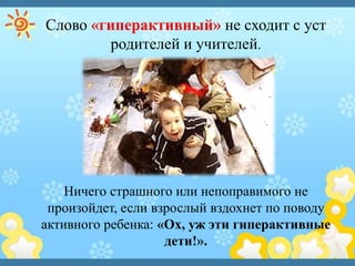 Слово «гиперактивный» не сходит с уст
родителей и учителей.
Ничего страшного или непоправимого не
произойдет, если взрослый вздохнет по поводу
активного ребенка: «Ох, уж эти гиперактивные
дети!».
 