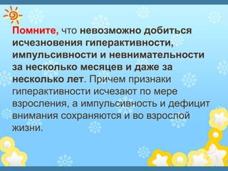 Помните, что невозможно добиться
исчезновения гиперактивности,
импульсивности и невнимательности
за несколько месяцев и даже за
несколько лет. Причем признаки
гиперактивности исчезают по мере
взросления, а импульсивность и дефицит
внимания сохраняются и во взрослой
жизни.
 