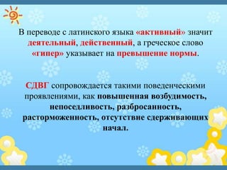 В переводе с латинского языка «активный» значит
деятельный, действенный, а греческое слово
«гипер» указывает на превышение нормы.
СДВГ сопровождается такими поведенческими
проявлениями, как повышенная возбудимость,
непоседливость, разбросанность,
расторможенность, отсутствие сдерживающих
начал.
 