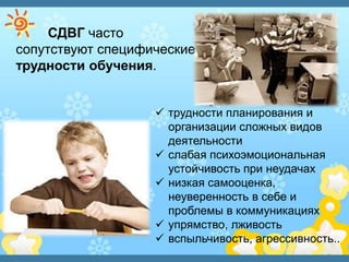 СДВГ часто
сопутствуют специфические
трудности обучения.
 трудности планирования и
организации сложных видов
деятельности
 слабая психоэмоциональная
устойчивость при неудачах
 низкая самооценка,
неуверенность в себе и
проблемы в коммуникациях
 упрямство, лживость
 вспыльчивость, агрессивность..
 