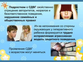 Подросткам с СДВГ свойственно
отрицание авторитетов, незрелое и
безответственное поведение,
нарушение семейных и
общественных правил
Из-за непонимания со стороны
окружающих у гиперактивного
ребенка формируется трудно
исправляемая агрессивная
модель защитного поведения.
Проявления СДВГ
с возрастом могут меняться.
 