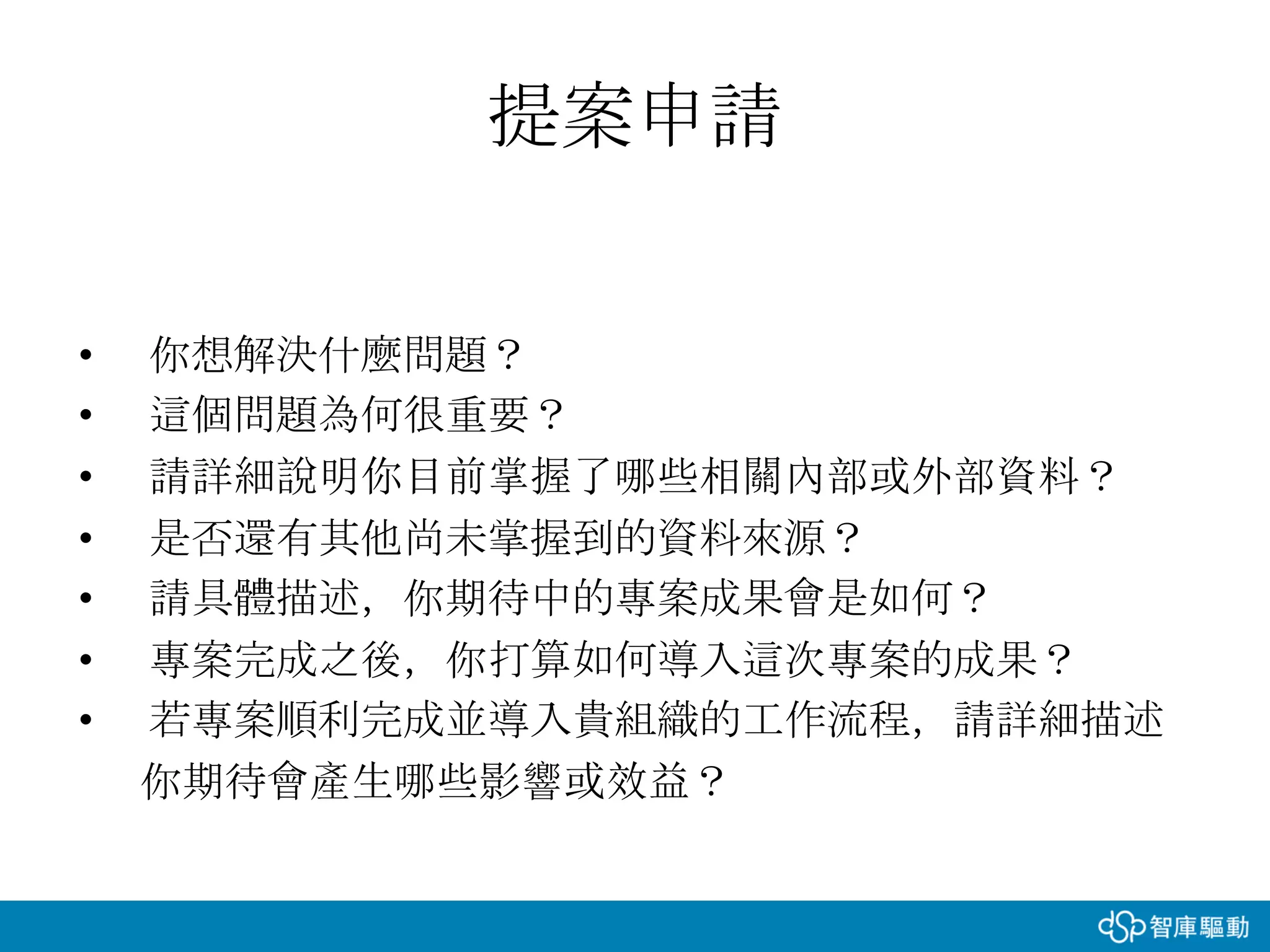 提案申請
• 你想解決什麼問題？
• 這個問題為何很重要？
• 請詳細說明你目前掌握了哪些相關內部或外部資料？
• 是否還有其他尚未掌握到的資料來源？
• 請具體描述，你期待中的專案成果會是如何？
• 專案完成之後，你打算如何導入這次專案的成果？
• 若專案順利完成並導入貴組織的工作流程，請詳細描述
你期待會產生哪些影響或效益？
 