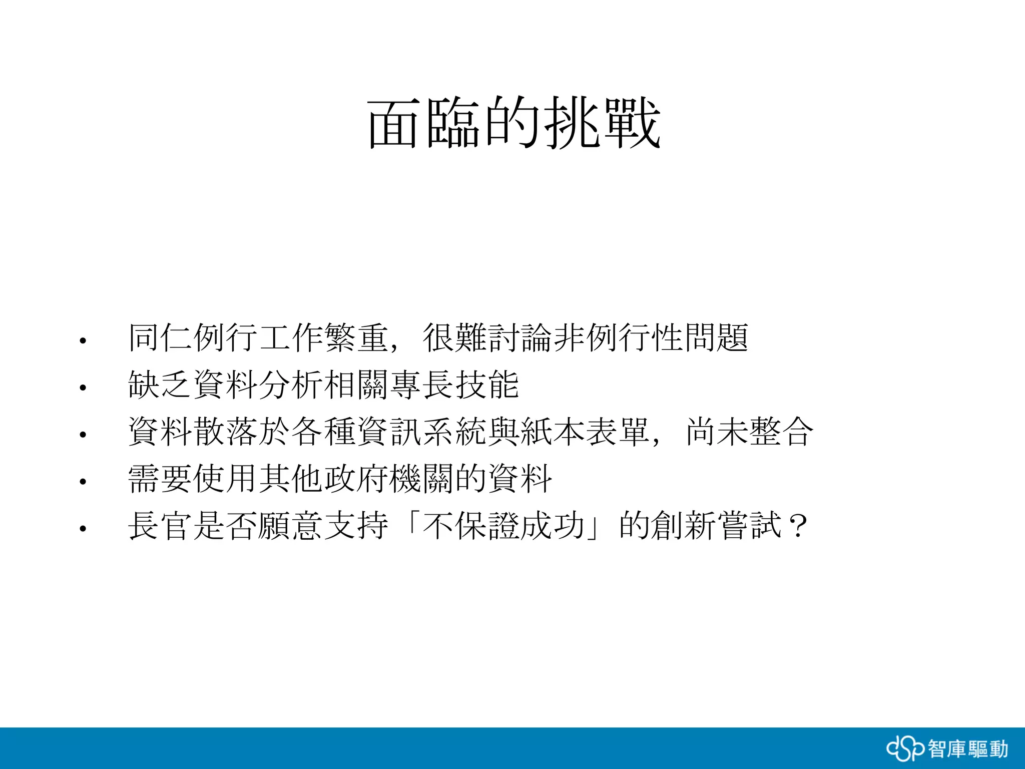 • 同仁例行工作繁重，很難討論非例行性問題
• 缺乏資料分析相關專長技能
• 資料散落於各種資訊系統與紙本表單，尚未整合
• 需要使用其他政府機關的資料
• 長官是否願意支持「不保證成功」的創新嘗試？
面臨的挑戰
 