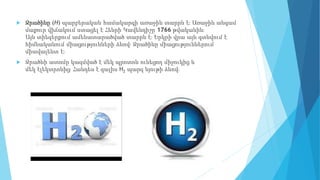  Ջրածինը (H) պարբերական համակարգի առաջին տարրն է։ Առաջին անգամ
մաքուր վիճակում ստացել է Հենրի Կավենդիշը 1766 թվականին։
Այն տիեզերքում ամենատարածված տարրն է։ Երկրի վրա այն գտնվում է
հիմնականում միացությունների ձևով։ Ջրածինը միացություններում
միավալենտ է։
 Ջրածնի ատոմը կազմված է մեկ պրոտոն ունեցող միջուկից և
մեկ էլեկտրոնից։ Հանդես է գալիս H2 պարզ նյութի ձևով։
 