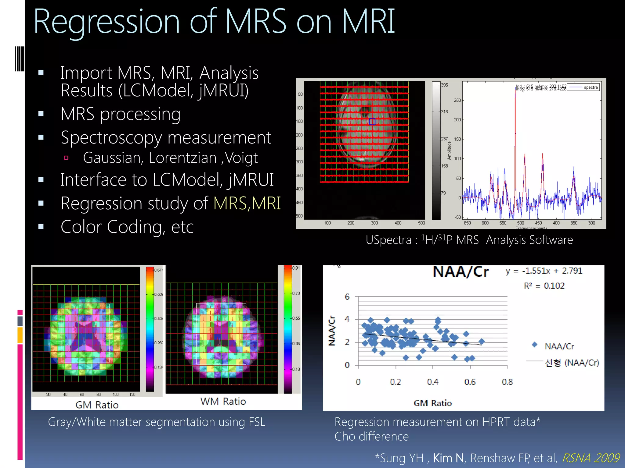  Import MRS, MRI, Analysis
Results (LCModel, jMRUI)
 MRS processing
 Spectroscopy measurement
 Gaussian, Lorentzian ,Voigt
 Interface to LCModel, jMRUI
 Regression study of MRS,MRI
 Color Coding, etc
Regression measurement on HPRT data*
Cho difference
Regression of MRS on MRI
USpectra : 1H/31P MRS Analysis Software
*Sung YH , Kim N, Renshaw FP, et al, RSNA 2009
Gray/White matter segmentation using FSL
 