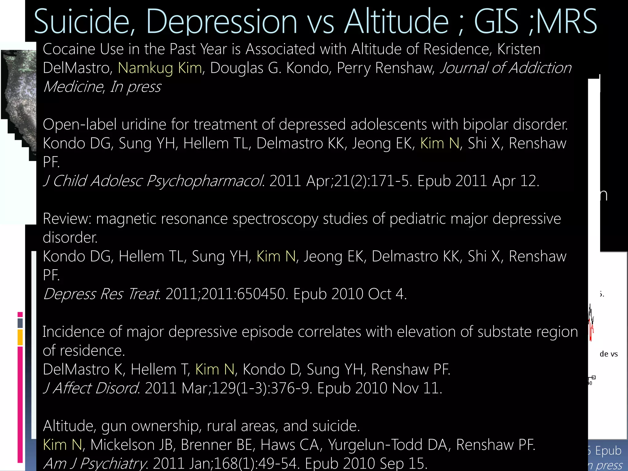 Suicide, Depression vs Altitude ; GIS ;MRS
 High attitude
sickness or Mild
Hypoxia
 ↑ Depression
 ↑ Suicide
 Why? Any Brain
Metabolites
change?Zip boundaries on 1:250,000 DEM (altitude, USGS), Arc/Gis
*Kim N, Renshaw FP, et al, AJP, 2010-09-15 Epub
**DelMastro K, Kim N, et al, ADO in press
* **
Boston
(alt :0m)
Salt lake city
(alt : 1280m)
9.4T Varian 31P, 1H Dual Channel Coil
Cocaine Use in the Past Year is Associated with Altitude of Residence, Kristen
DelMastro, Namkug Kim, Douglas G. Kondo, Perry Renshaw, Journal of Addiction
Medicine, In press
Open-label uridine for treatment of depressed adolescents with bipolar disorder.
Kondo DG, Sung YH, Hellem TL, Delmastro KK, Jeong EK, Kim N, Shi X, Renshaw
PF.
J Child Adolesc Psychopharmacol. 2011 Apr;21(2):171-5. Epub 2011 Apr 12.
Review: magnetic resonance spectroscopy studies of pediatric major depressive
disorder.
Kondo DG, Hellem TL, Sung YH, Kim N, Jeong EK, Delmastro KK, Shi X, Renshaw
PF.
Depress Res Treat. 2011;2011:650450. Epub 2010 Oct 4.
Incidence of major depressive episode correlates with elevation of substate region
of residence.
DelMastro K, Hellem T, Kim N, Kondo D, Sung YH, Renshaw PF.
J Affect Disord. 2011 Mar;129(1-3):376-9. Epub 2010 Nov 11.
Altitude, gun ownership, rural areas, and suicide.
Kim N, Mickelson JB, Brenner BE, Haws CA, Yurgelun-Todd DA, Renshaw PF.
Am J Psychiatry. 2011 Jan;168(1):49-54. Epub 2010 Sep 15.
 