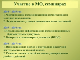 Участие в МО, семинарах
2014 – 2015 год
1. Формирование коммуникативной компетентности
младших школьников.
2. Дидактические условия повышения качества знаний.
2015 – 2016 год
1.Использование информационно-коммуникационных
образовательных ресурсов.
2. Контроль и самоконтроль учащихся (ВГОС).
2016 – 2017 год
1. Инновационных подход к контрольно-оценочной
деятельности в начальной школе.
2. Развитие личности детей на основе универсальных
учебных действий.
 