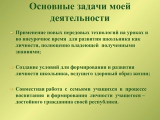 Основные задачи моей
деятельности
Применение новых передовых технологий на уроках и
во внеурочное время для развития школьника как
личности, полноценно владеющей полученными
знаниями;
Создание условий для формирования и развития
личности школьника, ведущего здоровый образ жизни;
Совместная работа с семьями учащихся в процессе
воспитания и формирования личности учащегося –
достойного гражданина своей республики.
 