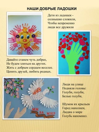 Дети из ладошек -
солнышко сложили,
Чтобы непременно
люди все дружили
Люди на улице
Подняли головы:
Голуби, голуби,
Белые голуби,
Шумом их крыльев
Город наполнен,
Людям о мире
Голубь напомнил.
НАШИ ДОБРЫЕ ЛАДОШКИ
Давайте станем чуть добрее,
Не будем злиться на других.
Жить с добрым сердцем веселее.
Ценить друзей, любить родных.
 