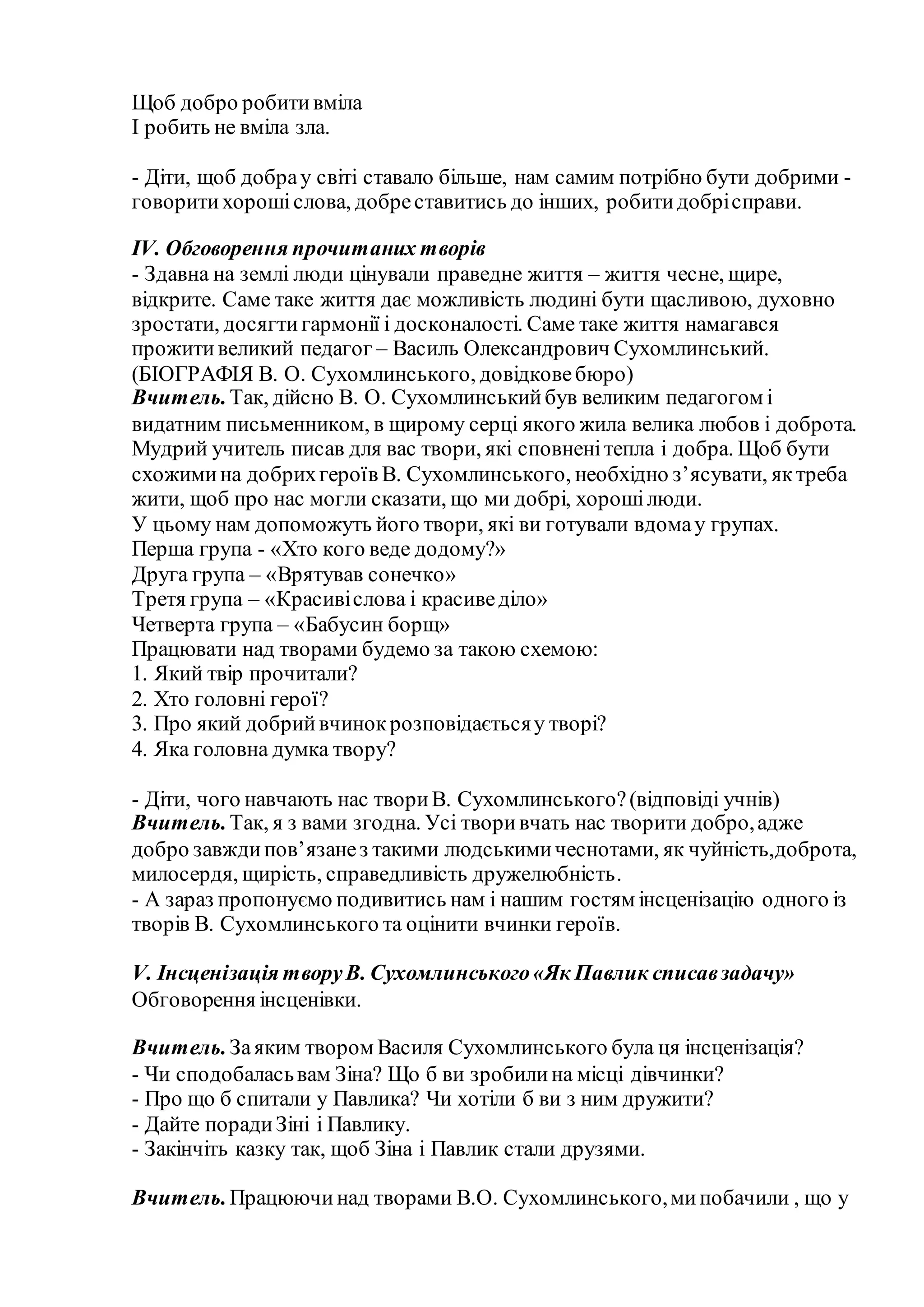 Щоб добро робитивміла
І робить не вміла зла.
- Діти, щоб добрау світі ставало більше, нам самим потрібно бути добрими -
говоритихорошіслова, добреставитись до інших, робитидобрісправи.
IV. Обговорення прочитаних творів
- Здавна на землі люди цінували праведне життя – життя чесне, щире,
відкрите. Саме таке життя дає можливість людині бути щасливою, духовно
зростати, досягтигармонії і досконалості. Саме таке життя намагався
прожитивеликий педагог – Василь Олександрович Сухомлинський.
(БІОГРАФІЯ В. О. Сухомлинського, довідковебюро)
Вчитель.Так, дійсно В. О. Сухомлинськийбув великим педагогом і
видатним письменником, в щирому серці якого жила велика любов і доброта.
Мудрий учитель писав для вас твори, які сповненітепла і добра. Щоб бути
схожимина добрихгероїв В. Сухомлинського, необхідно з’ясувати, яктреба
жити, щоб про нас могли сказати, що ми добрі, хорошілюди.
У цьому нам допоможуть його твори, які ви готували вдомау групах.
Перша група - «Хто кого веде додому?»
Друга група – «Врятував сонечко»
Третя група – «Красивіслова і красиведіло»
Четверта група – «Бабусин борщ»
Працювати над творами будемо за такою схемою:
1. Який твір прочитали?
2. Хто головні герої?
3. Про який добрийвчинокрозповідаєтьсяу творі?
4. Яка головна думка твору?
- Діти, чого навчають нас твориВ. Сухомлинського?(відповіді учнів)
Вчитель.Так, я з вами згодна. Усі творивчать нас творити добро,адже
добро завждипов’язанез такими людськимичеснотами, як чуйність,доброта,
милосердя, щирість, справедливість дружелюбність.
- А зараз пропонуємо подивитись нам і нашим гостям інсценізацію одного із
творів В. Сухомлинського та оцінити вчинки героїв.
V. Інсценізація творуВ. Сухомлинського«Як Павлик списавзадачу»
Обговорення інсценівки.
Вчитель.Заяким твором Василя Сухомлинського була ця інсценізація?
- Чи сподобаласьвам Зіна? Що б ви зробилина місці дівчинки?
- Про що б спитали у Павлика? Чи хотіли б ви з ним дружити?
- Дайте порадиЗіні і Павлику.
- Закінчіть казку так, щоб Зіна і Павлик стали друзями.
Вчитель.Працюючинад творами В.О. Сухомлинського,мипобачили , що у
 