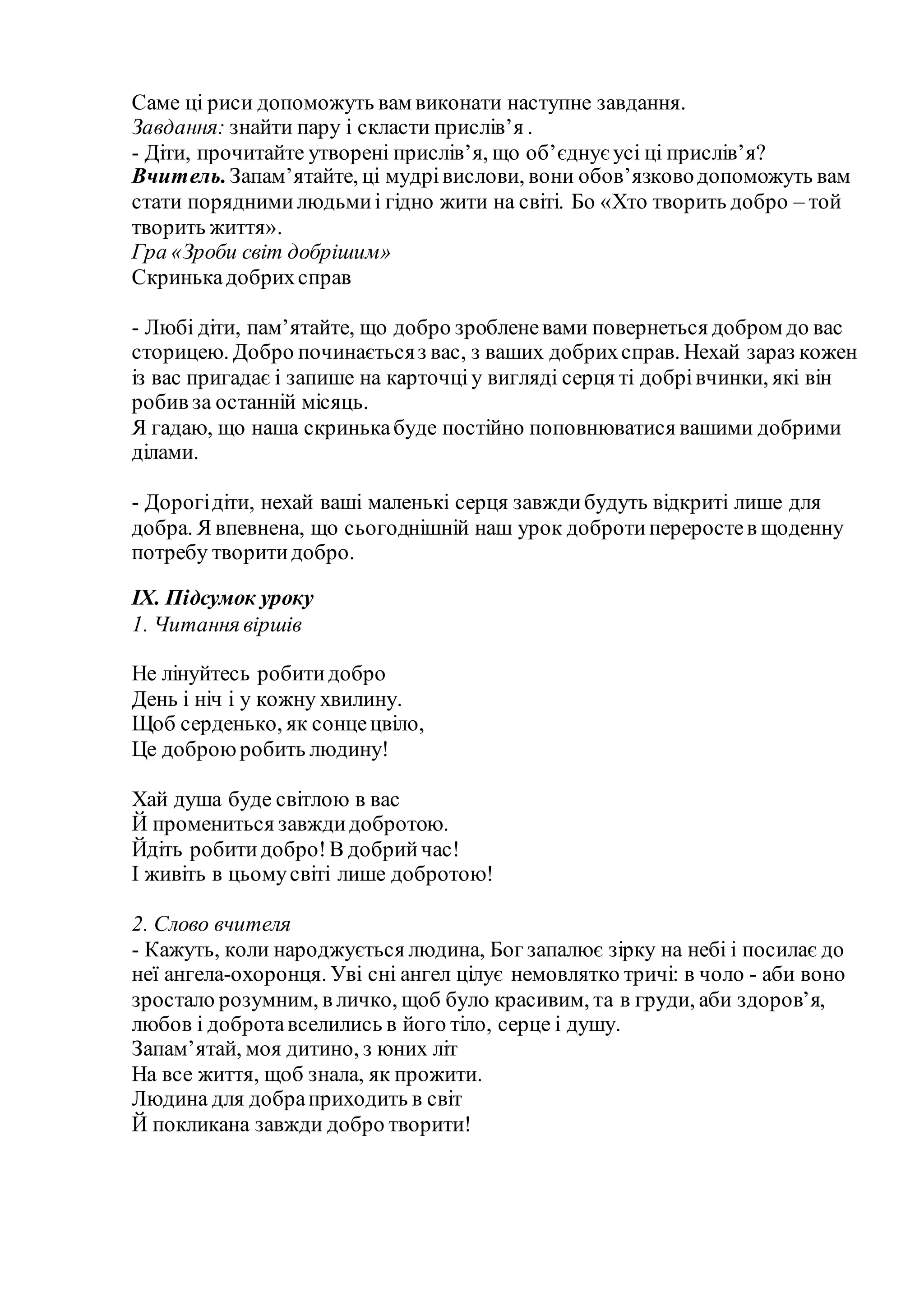Саме ці риси допоможуть вам виконати наступне завдання.
Завдання: знайти пару і скласти прислів’я .
- Діти, прочитайте утворені прислів’я, що об’єднує усі ці прислів’я?
Вчитель.Запам’ятайте, ці мудрівислови, вони обов’язководопоможуть вам
стати поряднимилюдьмиі гідно жити на світі. Бо «Хто творить добро – той
творить життя».
Гра «Зроби світ добрішим»
Скринькадобрихсправ
- Любі діти, пам’ятайте, що добро зробленевами повернеться добром до вас
сторицею. Добро починаєтьсяз вас, з ваших добрихсправ. Нехай зараз кожен
із вас пригадає і запише на карточціу вигляді серця ті добрівчинки, які він
робив за останній місяць.
Я гадаю, що наша скринькабуде постійно поповнюватися вашими добрими
ділами.
- Дорогідіти, нехай ваші маленькі серця завждибудуть відкриті лише для
добра. Я впевнена, що сьогоднішній наш урок добротипереростев щоденну
потребу творитидобро.
ІХ. Підсумок уроку
1. Читання віршів
Не лінуйтесь робитидобро
День і ніч і у кожну хвилину.
Щоб серденько, як сонцецвіло,
Це доброюробить людину!
Хай душа буде світлою в вас
Й промениться завждидобротою.
Йдіть робитидобро!В добрийчас!
І живіть в цьомусвіті лише добротою!
2. Слово вчителя
- Кажуть, коли народжується людина, Бог запалює зірку на небі і посилає до
неї ангела-охоронця. Уві сні ангел цілує немовлятко тричі: в чоло - аби воно
зростало розумним, в личко, щоб було красивим, та в груди, аби здоров’я,
любов і добротавселились в його тіло, серце і душу.
Запам’ятай, моя дитино, з юних літ
На все життя, щоб знала, як прожити.
Людина для добраприходить в світ
Й покликана завжди добро творити!
 