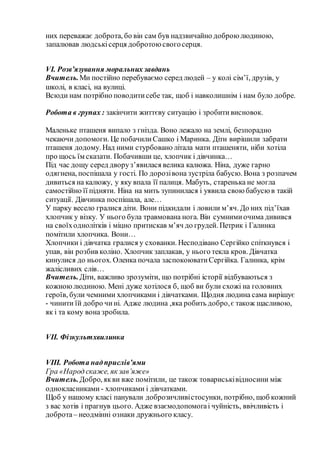 них переважає доброта, бо він сам був надзвичайно доброю людиною,
запалював людськісерця добротою свогосерця.
VI. Розв’язування моральних завдань
Вчитель.Ми постійно перебуваємо серед людей – у колі сім’ї, друзів, у
школі, в класі, на вулиці.
Всюди нам потрібно поводитисебе так, щоб і навколишнім і нам було добре.
Робота в групах : закінчити життєву ситуацію і зробитивисновок.
Маленьке пташеня випало з гнізда. Воно лежало на землі, безпорадно
чекаючи допомоги. Це побачилиСашко і Маринка. Діти вирішили забрати
пташеня додому. Над ними стурбовано літала мати пташеняти, ніби хотіла
про щось їм сказати. Побачивши це, хлопчик і дівчинка…
Під час дощу серед дворуз’явилася велика калюжа. Ніна, дуже гарно
одягнена, поспішала у гості. По дорозівона зустріла бабусю. Вона з розпачем
дивиться на калюжу, у яку впала її палиця. Мабуть, старенька не могла
самостійно її підняти. Ніна на мить зупинилася і уявила свою бабусю в такій
ситуації. Дівчинка поспішала, але…
У парку весело гралися діти. Вони підкидали і ловили м’яч. До них під’їхав
хлопчик у візку. У нього була травмована нога. Він сумнимиочима дивився
на своїходнолітків і міцно притискав м’яч до грудей. Петрик і Галинка
помітили хлопчика. Вони…
Хлопчики і дівчатка гралися у схованки. Несподівано Сергійко спіткнувся і
упав, він розбив коліно. Хлопчик заплакав, у нього текла кров. Дівчатка
кинулися до ньогох. Оленка почала заспокоюватиСергійка. Галинка, крім
жалісливих слів…
Вчитель.Діти, важливо зрозуміти, що потрібні історії відбуваються з
кожноюлюдиною. Мені дуже хотілося б, щоб ви були схожі на головних
героїв, були чемними хлопчиками і дівчатками. Щодня людина сама вирішує
- чинити їй добро чині. Адже людина ,яка робить добро,є також щасливою,
як і та кому вона зробила.
VII. Фізкультхвилинка
VІІІ. Робота надприслів’ями
Гра «Народ скаже, як зав’яже»
Вчитель.Добро, якви вже помітили, це також товариськівідносини між
однокласниками - хлопчиками і дівчатками.
Щоб у нашому класі панували доброзичливістосунки, потрібно, щоб кожний
з вас хотів і прагнув цього. Адже взаємодопомогаі чуйність, ввічливість і
доброта– неодмінні ознаки дружнього класу.
 