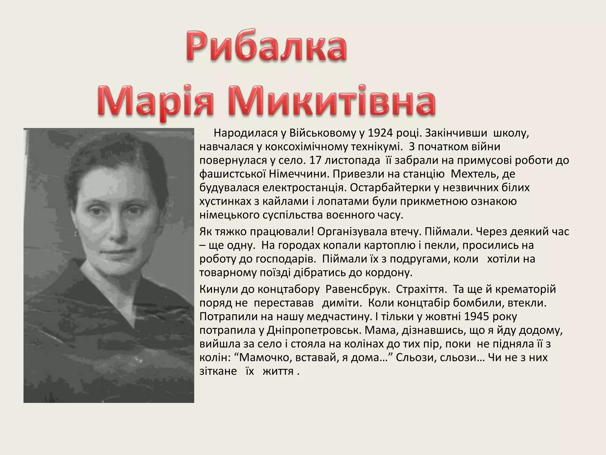 Народилася у Військовому у 1924 році. Закінчивши школу,
навчалася у коксохімічному технікумі. З початком війни
повернулася у село. 17 листопада її забрали на примусові роботи до
фашистської Німеччини. Привезли на станцію Мехтель, де
будувалася електростанція. Остарбайтерки у незвичних білих
хустинках з кайлами і лопатами були прикметною ознакою
німецького суспільства воєнного часу.
Як тяжко працювали! Організувала втечу. Піймали. Через деякий час
– ще одну. На городах копали картоплю і пекли, просились на
роботу до господарів. Піймали їх з подругами, коли хотіли на
товарному поїзді дібратись до кордону.
Кинули до концтабору Равенсбрук. Страхіття. Та ще й крематорій
поряд не переставав диміти. Коли концтабір бомбили, втекли.
Потрапили на нашу медчастину. І тільки у жовтні 1945 року
потрапила у Дніпропетровськ. Мама, дізнавшись, що я йду додому,
вийшла за село і стояла на колінах до тих пір, поки не підняла її з
колін: “Мамочко, вставай, я дома…” Сльози, сльози… Чи не з них
зіткане їх життя .
 