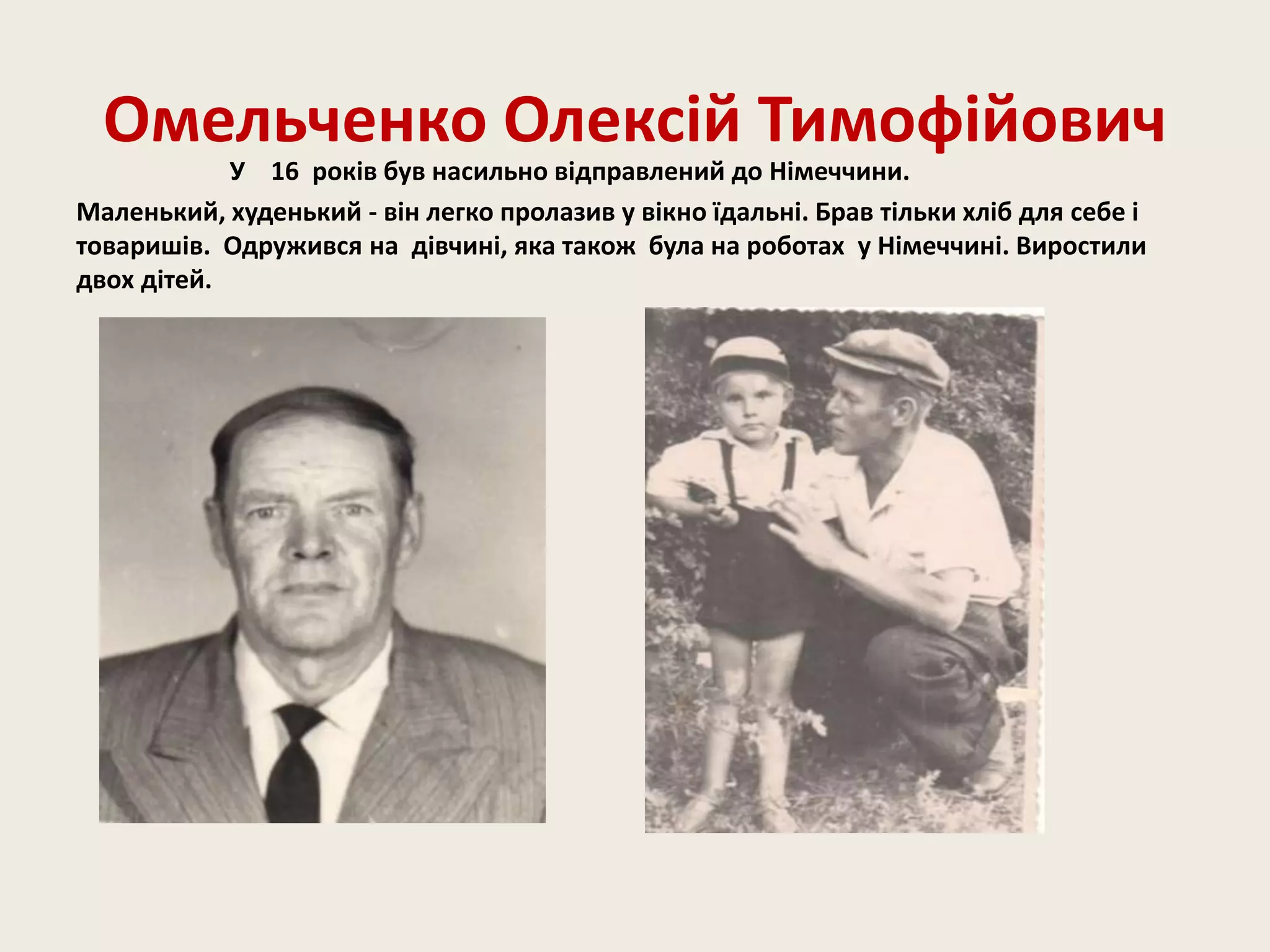 Омельченко Олексій Тимофійович
У 16 років був насильно відправлений до Німеччини.
Маленький, худенький - він легко пролазив у вікно їдальні. Брав тільки хліб для себе і
товаришів. Одружився на дівчині, яка також була на роботах у Німеччині. Виростили
двох дітей.
 