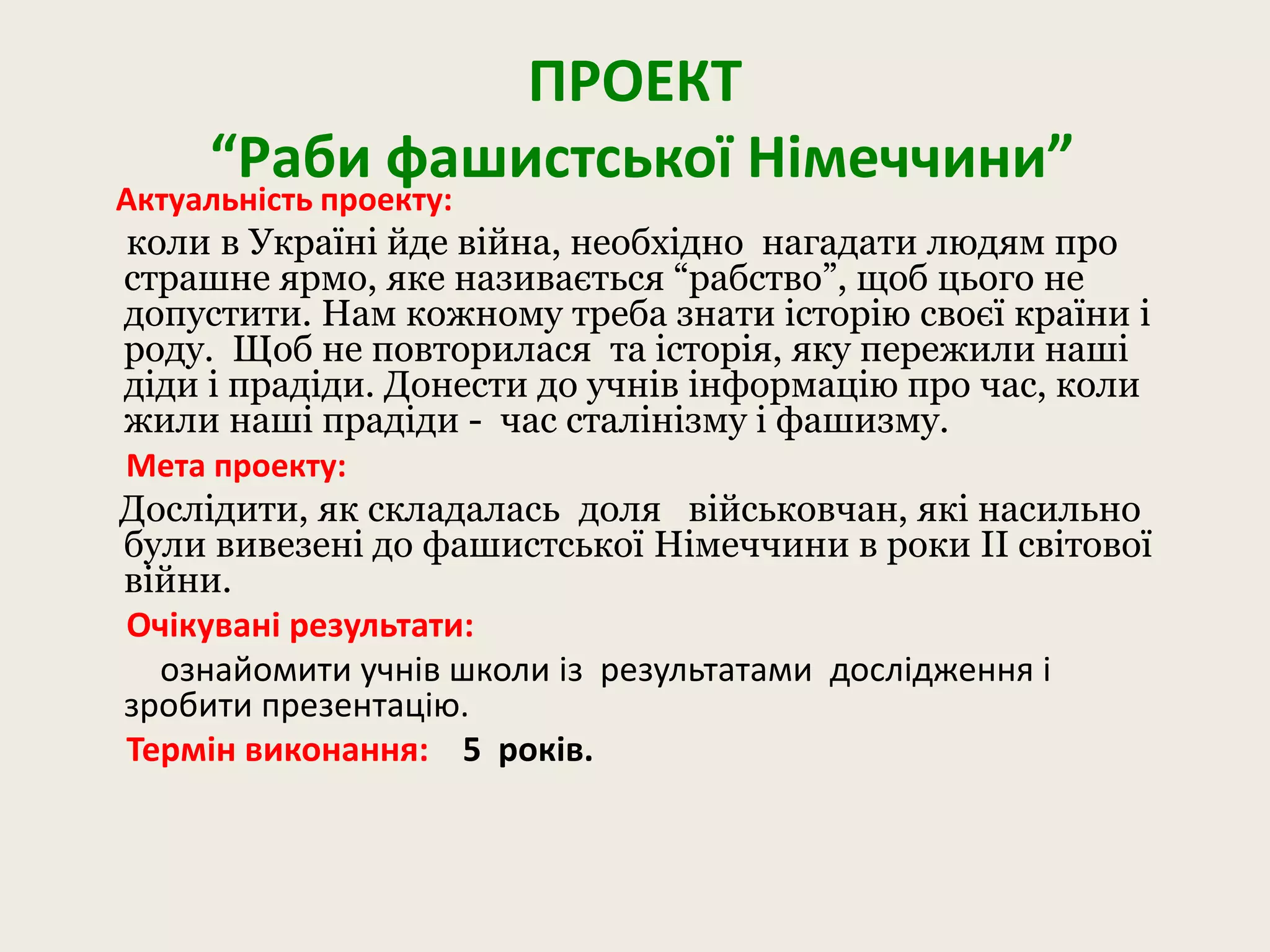 ПРОЕКТ
“Раби фашистської Німеччини”
Актуальність проекту:
коли в Україні йде війна, необхідно нагадати людям про
страшне ярмо, яке називається “рабство”, щоб цього не
допустити. Нам кожному треба знати історію своєї країни і
роду. Щоб не повторилася та історія, яку пережили наші
діди і прадіди. Донести до учнів інформацію про час, коли
жили наші прадіди - час сталінізму і фашизму.
Мета проекту:
Дослідити, як складалась доля військовчан, які насильно
були вивезені до фашистської Німеччини в роки ІІ світової
війни.
Очікувані результати:
ознайомити учнів школи із результатами дослідження і
зробити презентацію.
Термін виконання: 5 років.
 