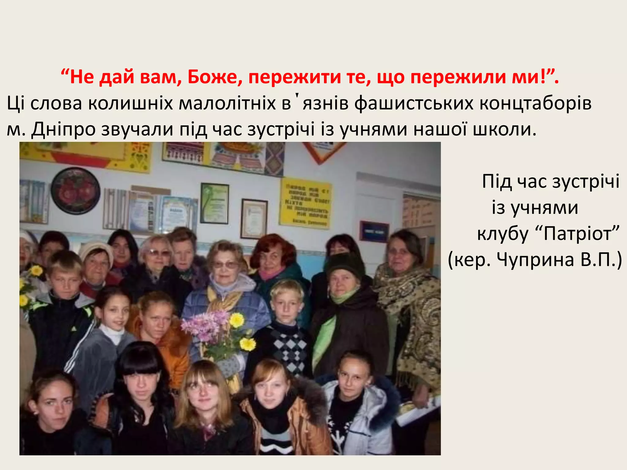 “Не дай вам, Боже, пережити те, що пережили ми!”.
Ці слова колишніх малолітніх в΄язнів фашистських концтаборів
м. Дніпро звучали під час зустрічі із учнями нашої школи.
Під час зустрічі
із учнями
клубу “Патріот”
(кер. Чуприна В.П.)
 