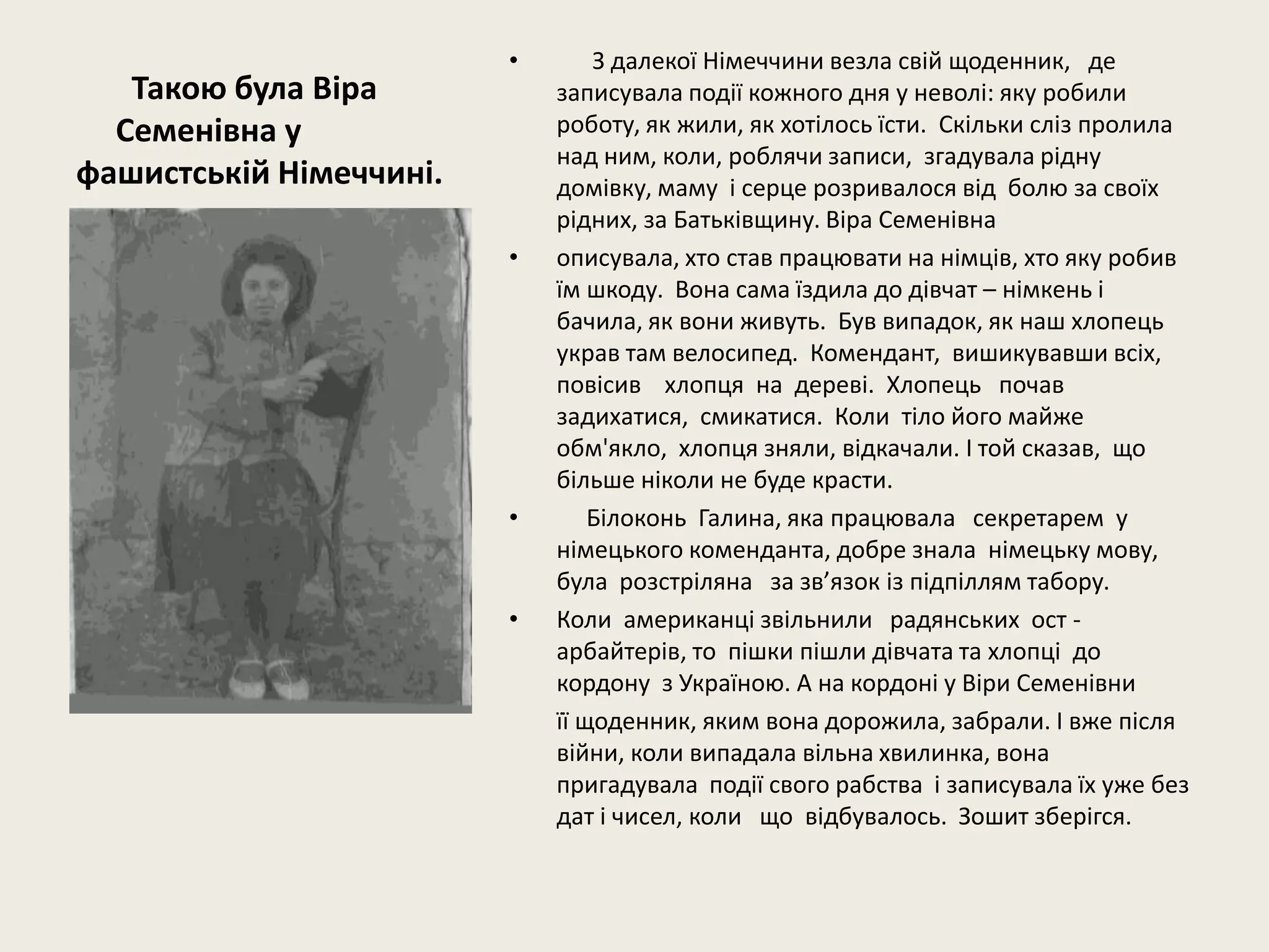 Такою була Віра
Семенівна у
фашистській Німеччині.
• З далекої Німеччини везла свій щоденник, де
записувала події кожного дня у неволі: яку робили
роботу, як жили, як хотілось їсти. Скільки сліз пролила
над ним, коли, роблячи записи, згадувала рідну
домівку, маму і серце розривалося від болю за своїх
рідних, за Батьківщину. Віра Семенівна
• описувала, хто став працювати на німців, хто яку робив
їм шкоду. Вона сама їздила до дівчат – німкень і
бачила, як вони живуть. Був випадок, як наш хлопець
украв там велосипед. Комендант, вишикувавши всіх,
повісив хлопця на дереві. Хлопець почав
задихатися, смикатися. Коли тіло його майже
обм'якло, хлопця зняли, відкачали. І той сказав, що
більше ніколи не буде красти.
• Білоконь Галина, яка працювала секретарем у
німецького коменданта, добре знала німецьку мову,
була розстріляна за зв’язок із підпіллям табору.
• Коли американці звільнили радянських ост -
арбайтерів, то пішки пішли дівчата та хлопці до
кордону з Україною. А на кордоні у Віри Семенівни
її щоденник, яким вона дорожила, забрали. І вже після
війни, коли випадала вільна хвилинка, вона
пригадувала події свого рабства і записувала їх уже без
дат і чисел, коли що відбувалось. Зошит зберігся.
 