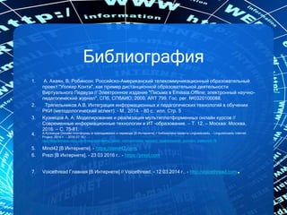 Библиография
1. А. Ахаян, В. Робинсон. Российско-Американский телекоммуникационный образовательный
проект "Уолкер Конти", как пример дистанционной образовательной деятельности
Виртуального Педвуза // Электронное издание "Письма в Emissia.Offline: электронный научно-
педагогический журнал", CПб, СПбАИО, 2000, ART 799. Гос. рег. №0320100088.
2. Тряпельников А.В. Интеграция информационных и педагогических технологий в обучении
РКИ (методологический аспект). – М., 2014. – 80 с.: илл. Стр. 5
3. Кузнецов А. А. Моделирование и реализация мультиплатформенных онлайн курсов //
Современные информационные технологии и ИТ -образование. — Т. 12. — Москва: Москва,
2016. — С. 75–81.
4. А.Кузнецов Онлайн платформы в преподавании и переводе [В Интернете] // Библиотека проекта Linguisticsedu. - Linguisticsedu Internet
Project, 2016 г.. - 2016 07 16 г.. -
http://linguisticsedu.ucoz.com/index/sravnitelnyj_analiz_vozmozhnostej_realizacii_didakticheskikh_principov_platform/0-79
5. Mind42 [В Интернете]. - https://mind42.com.
6. Prezi [В Интернете]. - 23 03 2016 г.. - https://prezi.com
7. Voicethread Главная [В Интернете] // Voicethread. - 12 03 2014 г.. - http://voicethread.com.
 
