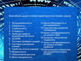Важнейшие дидактические характеристики онлайн-курсов
1. Функциональность
2. Надежность
3. Стабильность
4. Стоимость
5. Наличие средств
разработки контента
6. SCORM
7. Система проверки знаний
8. Система оценивания
знаний
9. Удобство использования
10.Модульность
11.Обеспечение доступа
12.Мультимедийность
13.Масштабируемость и
расширяемость
14.Перспективы развития
платформы
15.Кросс-платформенность
на уровне СДО
16.Качество технической
поддержки
17.Кросс-платформенность
на уровне онлайн-
сервисов
18.Автономность элементов
дистанционного курса
(АЭДК)
 