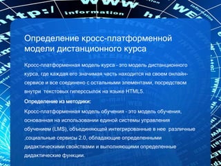 Определение кросс-платформенной
модели дистанционного курса
Кросс-платформенная модель курса – это модель дистанционного
курса, где каждая его значимая часть находится на своем онлайн-
сервисе и все соединено с остальными элементами, посредством
внутри текстовых гиперссылок на языке HTML5.
Определение из методики:
Кросс-платформенная модель обучения – это модель обучения,
основанная на использовании единой системы управления
обучением (LMS), объединяющей интегрированные в нее различные
,социальные сервисы 2.0, обладающие определенными
дидактическими свойствами и выполняющими определенные
дидактические функции.
 